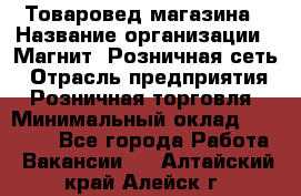 Товаровед магазина › Название организации ­ Магнит, Розничная сеть › Отрасль предприятия ­ Розничная торговля › Минимальный оклад ­ 33 400 - Все города Работа » Вакансии   . Алтайский край,Алейск г.